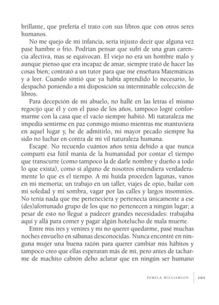 brillante, que prefería el trato con sus libros que con otros seres
humanos.
    No me quejo de mi infancia, sería injusto decir que alguna vez
pasé hambre o frío. Podrían pensar que sufrí de una gran caren­
cia afectiva, mas se equivocan. El viejo no era un hombre malo y
aunque pienso que era incapaz de amar, siempre trató de hacer las
cosas bien; contrató a un tutor para que me enseñara Matemáticas
y a leer. Cuando sintió que ya había aprendido lo necesario, lo
despachó poniendo a mi disposición su interminable colección de
libros.
    Para decepción de mi abuelo, no hallé en las letras el mismo
regocijo que él y con el paso de los años, tampoco logré confor­
marme con la casa que el vacío siempre habitó. Mi naturaleza me
impedía sentirme en paz conmigo mismo mientras me mantuviera
en aquel lugar y, he de admitirlo, mi mayor pecado siempre ha
sido no luchar en contra de mi vil naturaleza humana.
    Escapé. No recuerdo cuántos años tenía debido a que nunca
compartí esa fútil manía de la humanidad por contar el tiempo
que transcurre (como tampoco la de darle nombre y dueño a todo
lo que exista), como si alguno de nosotros entendiera verdadera­
mente lo que es el tiempo. A mi huída proceden lagunas, vanos
en mi memoria; un trabajo en un taller, viajes de opio, bailar con
mi soledad y mi sombra, vagar por las calles y largos insomnios.
No tenía nada que me perteneciera y pertenecía únicamente a ese
(des)afortunado grupo de los que no pertenecen a ningún lugar; a
pesar de esto no llegué a padecer grandes necesidades: trabajaba
aquí y allá para comer y pagar algún hotelucho de mala muerte.
    Entre mis ires y venires y mi no querer quedarme, pasé muchas
noches envuelto en sábanas desconocidas. Nunca encontré en nin­
guna mujer una buena razón para querer cambiar mis hábitos y
tampoco creo que ellas esperaran más de mí, pero antes de tachar­
me de machito cabrón debo aclarar que en ningún ser humano

                                                pa m e l a w i l l i a m s o n   101
 