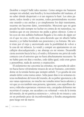 (hombre o mujer) hallé tales razones. Como amigos me bastaron
      siempre mi soledad, una botella y la incertidumbre del mañana, el
      no saber dónde despertaré o si tan siquiera lo haré. Los años pa­
      saron, todos riendo y sin tocarme, todos permitiéndome recorrer
      este mundo a sus anchas y yo simplemente los dejé transitarme,
      rozarme sin hacerme daño, sonriéndoles. Mencioné que mi gran
      pecado ha sido siempre no luchar en contra de mi naturaleza, na­
      turaleza que en ese entonces me pedía a gritos silencio. Como si
      los ecos de mis aullidos hubiesen llegado a los oídos de algún ser
      en el que no creo, recibí una carta diciendo que mi abuelo había
      muerto y yo había heredado sus posesiones y su fortuna. Me sen­
      tí triste por el viejo y aterrorizado ante la posibilidad de volver a
      la casa de mi infancia. La vendí y compré un apartamento en un
      callejón descualquierado y me abstraje en mí mismo. Desarrollé
      cierta aversión hacia la luz y el ruido y felizmente me privé de todo
      contacto con el universo que no fuera absolutamente necesario. Ya
      no había para mí días o noches, todo daba igual, todo eran grises
      y penumbras, nada de auroras o crepúsculos.
          El aislamiento me carcomía las entrañas, me quemaba de aden­
      tro hacia fuera volviéndome retazos de un ser humano, convirtién­
      dome en la temida bestia que siempre anhelé. Y yo gozaba de este
      amado dolor como nunca antes. Solía pasar días si no semanas en­
      teras mofándome del resto del mundo, de su pobre ignorancia y de
      sus vanas esperanzas; no mucho me tomaba mirar hacia adentro y
      ver que yo era también una persona, ignorante, con superfluos de­
      seos y ridículas esperanzas: entonces reía, carcajadas delirantes me
      recorrían el cuerpo, me sacudían a su voluntad —reía de la ironía
      del mundo, de mi patética existencia—, volvía de mi éxtasis y caía
      en un profundo pozo de inconformidades y lloraba amargamente
      para luego reír de nuevo.

102     c o l o m b i a c u e n ta
 