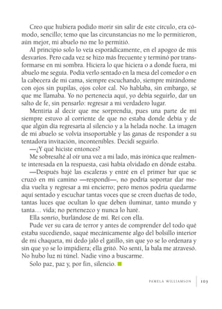 Creo que hubiera podido morir sin salir de este círculo, era có­
modo, sencillo; temo que las circunstancias no me lo permitieron,
aún mejor, mi abuelo no me lo permitió.
    Al principio solo lo veía esporádicamente, en el apogeo de mis
desvaríos. Pero cada vez se hizo más frecuente y terminó por trans­
formarse en mi sombra. Hiciera lo que hiciera o a donde fuera, mi
abuelo me seguía. Podía verlo sentado en la mesa del comedor o en
la cabecera de mi cama, siempre escuchando, siempre mirándome
con ojos sin pupilas, ojos color cal. No hablaba, sin embargo, sé
que me llamaba. Yo no pertenecía aquí, yo debía seguirlo, dar un
salto de fe, sin pensarlo: regresar a mi verdadero lugar.
    Mentiría al decir que me sorprendía, pues una parte de mí
siempre estuvo al corriente de que no estaba donde debía y de
que algún día regresaría al silencio y a la helada noche. La imagen
de mi abuelo se volvía insoportable y las ganas de responder a su
tentadora invitación, incontenibles. Decidí seguirlo.
    —¿Y qué hiciste entonces?
    Me sobresalté al oír una voz a mi lado, más irónica que realmen­
te interesada en la respuesta, casi había olvidado en dónde estaba.
    —Después bajé las escaleras y entré en el primer bar que se
cruzó en mi camino —respondí—, no podría soportar dar me­
dia vuelta y regresar a mi encierro; pero menos podría quedarme
aquí sentado y escuchar tantas voces que se creen dueñas de todo,
tantas luces que ocultan lo que deben iluminar, tanto mundo y
tanta… vida; no pertenezco y nunca lo haré.
    Ella sonrío, burlándose de mí. Reí con ella.
    Pude ver su cara de terror y antes de comprender del todo qué
estaba sucediendo, saqué mecánicamente algo del bolsillo interior
de mi chaqueta, mi dedo jaló el gatillo, sin que yo se lo ordenara y
sin que yo se lo impidiera; ella gritó. No sentí, la bala me atravesó.
No hubo luz ni túnel. Nadie vino a buscarme.
    Solo paz, paz y, por fin, silencio.

                                                   pa m e l a w i l l i a m s o n   103
 