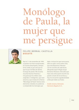 Monólogo
de Paula, la
mujer que
me persigue
felipe bernal castilla
b o g o tá


Nací el 1.º de noviembre de 1994.      dejé, e incluso los que nunca puse;
La pasión nos hace excepcionales       abre un cajón, nunca antes visto,
en nuestro desempeño, siempre          que está dispuesto a llenarse
lo he creído, es por esto que sé       con los secretos de cada lector,
que lo que me falta de talento         dibujando aquel refugio al que
lo tengo de pasión. Me encanta         llamamos literatura. Descubro que
escuchar buenas historias y            hace unos años quería resumir esa
me gusta que los relatos sean          pasión a través de la escritura, y
originales e inteligentes, que sean    hoy me encuentro agradeciéndole
sinceros y que involucren al lector.   a Dios por todos sus frutos.
“Monologo de Paula” retoma estos
elementos retando a la audiencia       Grado noveno, Gimnasio
a comprender los mensajes que          Vermont, Bogotá, D. C.




                                                                             105
 