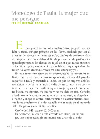Monólogo de Paula, la mujer que
      me persigue
      felipe bernal castilla




         E      l rosa pastel es un color melancólico, juzgado por ser
      débil y triste, aunque presente en las flores, excluido por ser el
      fantasma del rosa, su hermano ejemplar, catalogado como envidio­
      so, estigmatizado como falso, definido por carecer de pasión y ser
      opacado por todos los demás, es aquel color que nunca encontró
      su identidad, porque no era ni rojo, ni blanco, aquel que describe
      mi ser. “A veces era una, a veces era otra, ahora soy yo”.
          En este momento estoy en mi cuarto, acabo de encontrar mi
      diario rosa pastel cuyo aroma recapitula situaciones del pasado.
      Recuerdo a Paula y recuerdo a Lucía, un par de mujeres débiles,
      nostálgicas y bellas; una tarde dividieron su corazón y se convir­
      tieron en dos o en tres. Paula es aquella mujer que está tras de mí,
      me busca, me oprime, me rastrea y no me deja en paz. Concibo
      a Paula como la sombra que saluda en la mañana, se despide en
      la noche y luego se acerca cariñosamente a atormentarme, susu­
      rrándome cruelmente al oído. Aquella mujer nació en el otoño de
      1942. Empiezo a leer mi diario y dice:
          Otoño de 1942, agosto 12, 3:00 a. m.
          Es de noche, mi cuarto está cerrado con llave, sin embar­
          go, una mujer acaba de entrar, me está diciendo al oído:

106     c o l o m b i a c u e n ta
 