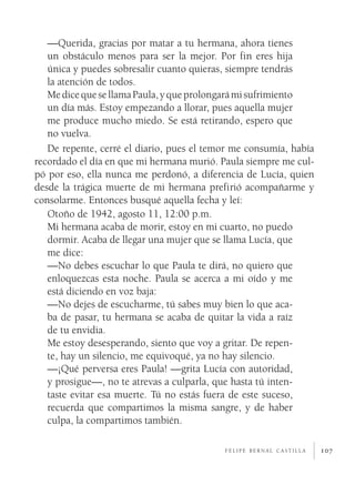 —Querida, gracias por matar a tu hermana, ahora tienes
   un obstáculo menos para ser la mejor. Por fin eres hija
   única y puedes sobresalir cuanto quieras, siempre tendrás
   la atención de todos.
   Me dice que se llama Paula, y que prolongará mi sufrimiento
   un día más. Estoy empezando a llorar, pues aquella mujer
   me produce mucho miedo. Se está retirando, espero que
   no vuelva.
   De repente, cerré el diario, pues el temor me consumía, había
recordado el día en que mi hermana murió. Paula siempre me cul­
pó por eso, ella nunca me perdonó, a diferencia de Lucía, quien
desde la trágica muerte de mi hermana prefirió acompañarme y
consolarme. Entonces busqué aquella fecha y leí:
   Otoño de 1942, agosto 11, 12:00 p.m.
   Mi hermana acaba de morir, estoy en mi cuarto, no puedo
   dormir. Acaba de llegar una mujer que se llama Lucía, que
   me dice:
   —No debes escuchar lo que Paula te dirá, no quiero que
   enloquezcas esta noche. Paula se acerca a mi oído y me
   está diciendo en voz baja:
   —No dejes de escucharme, tú sabes muy bien lo que aca­
   ba de pasar, tu hermana se acaba de quitar la vida a raíz
   de tu envidia.
   Me estoy desesperando, siento que voy a gritar. De repen­
   te, hay un silencio, me equivoqué, ya no hay silencio.
   —¡Qué perversa eres Paula! —grita Lucía con autoridad,
   y prosigue—, no te atrevas a culparla, que hasta tú inten­
   taste evitar esa muerte. Tú no estás fuera de este suceso,
   recuerda que compartimos la misma sangre, y de haber
   culpa, la compartimos también.

                                           felipe bernal castilla   107
 