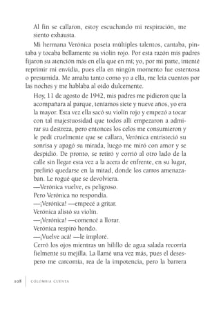 Al fin se callaron, estoy escuchando mi respiración, me
          siento exhausta.
          Mi hermana Verónica poseía múltiples talentos, cantaba, pin­
      taba y tocaba bellamente su violín rojo. Por esta razón mis padres
      fijaron su atención más en ella que en mí; yo, por mi parte, intenté
      reprimir mi envidia, pues ella en ningún momento fue ostentosa
      o presumida. Me amaba tanto como yo a ella, me leía cuentos por
      las noches y me hablaba al oído dulcemente.
          Hoy, 11 de agosto de 1942, mis padres me pidieron que la
          acompañara al parque, teníamos siete y nueve años, yo era
          la mayor. Esta vez ella sacó su violín rojo y empezó a tocar
          con tal majestuosidad que todos allí empezaron a admi­
          rar su destreza, pero entonces los celos me consumieron y
          le pedí cruelmente que se callara, Verónica entristeció su
          sonrisa y apagó su mirada, luego me miró con amor y se
          despidió. De pronto, se retiró y corrió al otro lado de la
          calle sin llegar esta vez a la acera de enfrente, en su lugar,
          prefirió quedarse en la mitad, donde los carros amenaza­
          ban. Le rogué que se devolviera.
          —Verónica vuelve, es peligroso.
          Pero Verónica no respondía.
          —¡Verónica! —empecé a gritar.
          Verónica alistó su violín.
          —¡Verónica! —comencé a llorar.
          Verónica respiró hondo.
          —¡Vuelve acá! —le imploré.
          Cerró los ojos mientras un hilillo de agua salada recorría
          fielmente su mejilla. La llamé una vez más, pues el deses­
          pero me carcomía, rea de la impotencia, pero la barrera

108     c o l o m b i a c u e n ta
 