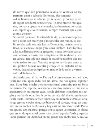 de carros que aún perdonaba la vida de Verónica no me
   permitía pasar a salvarla. Entonces, ella contestó:
   —Las hermanas se adoran, yo te adoro, y no soy capaz
   de seguir siendo tu competencia. Te amo mucho más que
   eso, no voy a opacarte ante nadie, las hermanas no hacen
   eso, espero que lo entiendas, siempre recuerda que es un
   asunto de amor.
   Se quedó parada en la mitad de la vía, sus manos empeza­
   ron a tocar con más vigor y melancolía que nunca, su vio­
   lín sonaba cada vez más fuerte. De repente, la muerte se la
   llevó, se silenció el lugar y mi alma también. Esos luceros
   a los que llamaba ojos se apagaron, nunca volví a escuchar
   sus cuentos, sus susurros o siquiera sentir su dulce y tier­
   na caricia, tan solo me quedó la macabra zozobra que me
   visita todos los días. Verónica se quitó la vida por amor a
   mí, prefirió buscar valentía y coraje en la melodía de su
   violín, dejándose atropellar en medio de la calle, a verme
   sufrir debido a ella.
   Acabo de cerrar el diario, Paula y Lucía se encuentran a mi lado,
Paula me está apuntando con un arma, no nos quiere soportar
más. Estoy bajo mucha presión emocional, aún sufro por mi bella
hermanita. De repente, reacciono y me doy cuenta de que van a
asesinarme en mi propia casa, donde deberían cumplirse mis re­
glas y no las de otra. Leo la contraportada del diario: escrito por
Paula Lucía. Entonces evoco quién soy, mi nombre es Paula Lucía,
tengo sesenta y ocho años, soy bipolar y, al parecer, tengo un trau­
ma; en las noches hablo sola y hoy casi me suicido cuando Paula
me apuntó con su arma, porque era yo quien la sostenía. Es ahora
que entiendo que aquel color rosa pastel, aquella Paula y aquella
Lucía guardan su identidad en mí. Jamás seré moldeada de nuevo

                                              felipe bernal castilla   109
 