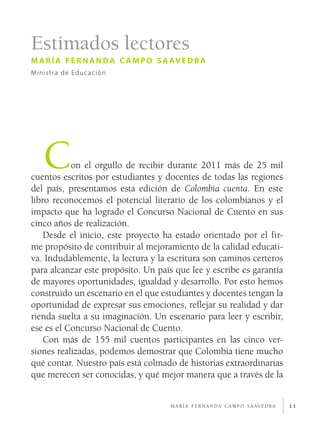 Estimados lectores
m a r í a f e r n a n d a c a m p o s a av e d r a
Ministra de Educación




   C       on el orgullo de recibir durante 2011 más de 25 mil
cuentos escritos por estudiantes y docentes de todas las regiones
del país, presentamos esta edición de Colombia cuenta. En este
libro reconocemos el potencial literario de los colombianos y el
impacto que ha logrado el Concurso Nacional de Cuento en sus
cinco años de realización.
    Desde el inicio, este proyecto ha estado orientado por el fir­
me propósito de contribuir al mejoramiento de la calidad educati­
va. Indudablemente, la lectura y la escritura son caminos certeros
para alcanzar este propósito. Un país que lee y escribe es garantía
de mayores oportunidades, igualdad y desarrollo. Por esto hemos
construido un escenario en el que estudiantes y docentes tengan la
oportunidad de expresar sus emociones, reflejar su realidad y dar
rienda suelta a su imaginación. Un escenario para leer y escribir,
ese es el Concurso Nacional de Cuento.
    Con más de 155 mil cuentos participantes en las cinco ver­
siones realizadas, podemos demostrar que Colombia tiene mucho
qué contar. Nuestro país está colmado de historias extraordinarias
que merecen ser conocidas, y qué mejor manera que a través de la


                                       m a r í a f e r n a n d a c a m p o s a av e d r a   11
 