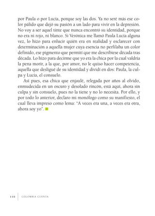 por Paula o por Lucía, porque soy las dos. Ya no seré más ese co­
      lor pálido que dejó su pasión a un lado para vivir en la depresión.
      No voy a ser aquel tinte que nunca encontró su identidad, porque
      no era ni rojo, ni blanco. Si Verónica me llamó Paula Lucía alguna
      vez, lo hizo para enlucir quién era en realidad y esclarecer con
      determinación a aquella mujer cuya esencia no perfilaba un color
      definido, ese pigmento que permití que me describiese década tras
      década. Lo hizo para decirme que yo era la chica por la cual valdría
      la pena morir, a la que, por amor, no le quiso hacer competencia,
      aquella que desligué de su identidad y dividí en dos: Paula, la cul­
      pa y Lucía, el consuelo.
         Así pues, esa chica que enjaulé, relegada por años al olvido,
      enmudecida en un oscuro y desolado rincón, está aquí, ahora sin
      culpa y sin consuelo, pues no la tiene y no lo necesita. Por ello, y
      por todo lo anterior, declaro mi monólogo como su manifiesto, el
      cual lleva impreso como lema: “A veces era una, a veces era otra,
      ahora soy yo”.




110     c o l o m b i a c u e n ta
 