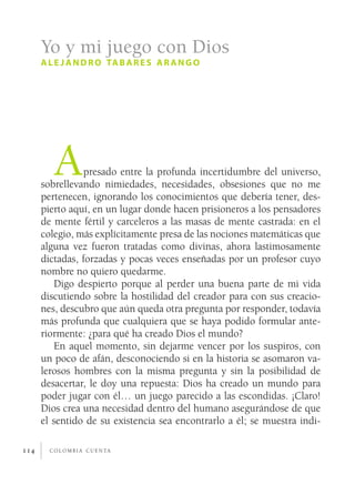 Yo y mi juego con Dios
      a l e j a n d r o ta b a r e s a r a n g o




         A      presado entre la profunda incertidumbre del universo,
      sobrellevando nimiedades, necesidades, obsesiones que no me
      pertenecen, ignorando los conocimientos que debería tener, des­
      pierto aquí, en un lugar donde hacen prisioneros a los pensadores
      de mente fértil y carceleros a las masas de mente castrada: en el
      colegio, más explícitamente presa de las nociones matemáticas que
      alguna vez fueron tratadas como divinas, ahora lastimosamente
      dictadas, forzadas y pocas veces enseñadas por un profesor cuyo
      nombre no quiero quedarme.
         Digo despierto porque al perder una buena parte de mi vida
      discutiendo sobre la hostilidad del creador para con sus creacio­
      nes, descubro que aún queda otra pregunta por responder, todavía
      más profunda que cualquiera que se haya podido formular ante­
      riormente: ¿para qué ha creado Dios el mundo?
         En aquel momento, sin dejarme vencer por los suspiros, con
      un poco de afán, desconociendo si en la historia se asomaron va­
      lerosos hombres con la misma pregunta y sin la posibilidad de
      desacertar, le doy una repuesta: Dios ha creado un mundo para
      poder jugar con él… un juego parecido a las escondidas. ¡Claro!
      Dios crea una necesidad dentro del humano asegurándose de que
      el sentido de su existencia sea encontrarlo a él; se muestra indi­

114     c o l o m b i a c u e n ta
 