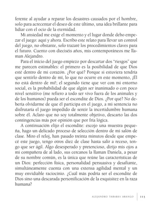 ferente al ayudar a reparar los desastres causados por el hombre,
solo para acrecentar el deseo de este último, una idea brillante para
lidiar con el ocio de la eternidad.
    Mi ansiedad me exige el momento y el lugar donde debo empe­
zar el juego: aquí y ahora. Escribo este relato para llevar un control
del juego, no obstante, solo trazaré los procedimientos claves para
el futuro. Cuento con dieciséis años, mis contemporáneos me lla­
man Alejandro.
    Para el inicio del juego empiezo por descartar dos “riesgos” que
me parecen estimables: el primero es la posibilidad de que Dios
esté dentro de mi corazón. ¿Por qué? Porque si estuviera tendría
que sentirlo dentro de mí, lo que no ocurre en este momento, ¡Él
no está dentro de mí!; el segundo tiene que ver con mi entorno
social, es la probabilidad de que algún ser inanimado o con poco
nivel sensitivo (me refiero a todo ser vivo fuera de los animales y
de los humanos) pueda ser el escondite de Dios. ¿Por qué? No de­
bería olvidarme de que él participa en el juego, a mi sentencia no
disfrutaría el juego impedido de sentir la incertidumbre humana
sobre él. Aclaro que no soy totalmente objetivo, descarto las dos
contingencias más por opinión que por fría lógica.
    A continuación elijo el escondite: escojo una muestra peque­
ña, hago un delicado proceso de selección dentro de mi salón de
clase. Miro el reloj, han pasado treinta minutos desde que empe­
cé este juego, tengo otros diez de clase hasta salir a receso, ten­
go que ser ágil. Algo desesperado y pretencioso, dirijo mis ojos a
mi compañera de al lado, sus cercanos la llaman Daniela, a pesar
de su nombre común, es la única que reúne las características de
un Dios: perfección física, personalidad persuasiva y desafiante,
simultáneamente cuenta con una extensa agilidad mental y un
muy envidiable raciocinio. ¿Cuál más podría ser el escondite de
Dios sino una descarada personificación de la exquisitez en la raza
humana?

                                            a l e j a n d r o ta b a r e s a r a n g o   115
 