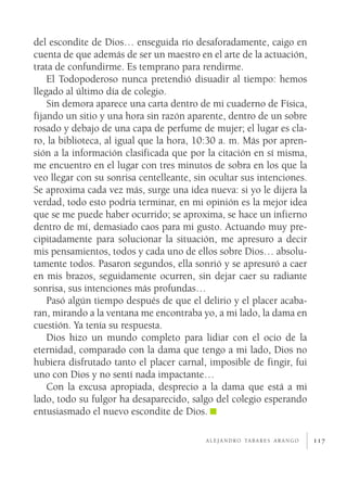 del escondite de Dios… enseguida río desaforadamente, caigo en
cuenta de que además de ser un maestro en el arte de la actuación,
trata de confundirme. Es temprano para rendirme.
    El Todopoderoso nunca pretendió disuadir al tiempo: hemos
llegado al último día de colegio.
    Sin demora aparece una carta dentro de mi cuaderno de Física,
fijando un sitio y una hora sin razón aparente, dentro de un sobre
rosado y debajo de una capa de perfume de mujer; el lugar es cla­
ro, la biblioteca, al igual que la hora, 10:30 a. m. Más por apren­
sión a la información clasificada que por la citación en sí misma,
me encuentro en el lugar con tres minutos de sobra en los que la
veo llegar con su sonrisa centelleante, sin ocultar sus intenciones.
Se aproxima cada vez más, surge una idea nueva: si yo le dijera la
verdad, todo esto podría terminar, en mi opinión es la mejor idea
que se me puede haber ocurrido; se aproxima, se hace un infierno
dentro de mí, demasiado caos para mi gusto. Actuando muy pre­
cipitadamente para solucionar la situación, me apresuro a decir
mis pensamientos, todos y cada uno de ellos sobre Dios… absolu­
tamente todos. Pasaron segundos, ella sonrió y se apresuró a caer
en mis brazos, seguidamente ocurren, sin dejar caer su radiante
sonrisa, sus intenciones más profundas…
    Pasó algún tiempo después de que el delirio y el placer acaba­
ran, mirando a la ventana me encontraba yo, a mi lado, la dama en
cuestión. Ya tenía su respuesta.
    Dios hizo un mundo completo para lidiar con el ocio de la
eternidad, comparado con la dama que tengo a mi lado, Dios no
hubiera disfrutado tanto el placer carnal, imposible de fingir, fui
uno con Dios y no sentí nada impactante…
    Con la excusa apropiada, desprecio a la dama que está a mi
lado, todo su fulgor ha desaparecido, salgo del colegio esperando
entusiasmado el nuevo escondite de Dios.

                                          a l e j a n d r o ta b a r e s a r a n g o   117
 