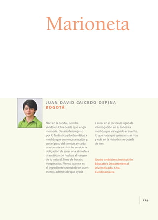 Marioneta


j u a n d av i d c a i c e d o o s p i n a
b o g o tá


Nací en la capital, pero he          a crear en el lector un signo de
vivido en Chía desde que tengo       interrogación en su cabeza a
memoria. Desarrollé un gusto         medida que va leyendo el cuento,
por lo fantástico y lo dramático a   lo que hace que quiera entrar más
medida que comencé a escribir y,     y más en la historia y no dejarla
con el paso del tiempo, en cada      de leer.
uno de mis escritos he sentido la
obligación de crear una atmósfera
dramática con hechos al margen
de lo natural, llena de hechos       Grado undécimo, Institución
inesperados. Pienso que ese es       Educativa Departamental
el ingrediente secreto de un buen    Diversificado, Chía,
escrito, además de que ayuda         Cundinamarca




                                                                         119
 