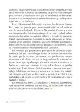 escritura. Reconocemos que es una tarea ardua y exigente, por eso
     en el marco del Concurso adelantamos un proceso de formación
     para docentes y estudiantes en el que les brindamos las herramien­
     tas necesarias para que incursionen en la escritura y cualifiquen su
     experiencia con la misma.
         Para el Ministerio de Educación Nacional, la edición de Colom­
     bia cuenta nos permite poner en manos de miles de colombianos
     uno de los resultados del Concurso Nacional de Cuento y al mis­
     mo tiempo resaltar la importancia que tiene para el país el trabajo
     comprometido entre los sectores público y privado. Si queremos
     lograr transformaciones significativas en la educación, es funda­
     mental labrar caminos conjuntos que nos permitan contribuir al
     fortalecimiento de las competencias de nuestros estudiantes, y esto
     es lo que buscamos continuamente en el Concurso.
         Los cuentos que presentamos provienen de diferentes depar­
     tamentos del país, sin embargo, tienen un común denominador,
     la pasión por la escritura. Justamente, esta publicación, además
     de reconocer el talento literario de los ganadores de nuestro Con­
     curso, busca que aquellos que aún no se atreven incursionar en
     las letras conozcan el universo literario y descubran a ese posible
     escritor que llevan dentro. Definitivamente, estos cuentos son el
     reflejo del alcance que tienen la lectura y la escritura en la vida del
     ser humano, pues son las llaves que le permiten acceder a otras
     realidades, a él mismo y, sobre todo, a la posibilidad de crear y
     recrear el mundo.
         Los invitamos a leer a 35 estudiantes y maestros colombianos
     que decidieron contarnos sus historias, las cuales, una vez más,
     dan vida al Concurso Nacional de Cuento.




12     c o l o m b i a c u e n ta
 