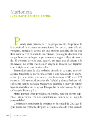 Marioneta
      j u a n d av i d c a i c e d o o s p i n a




         P      arecía vivir prisionero en su propia mente, despojado de
      la capacidad de expresar sus emociones. Su cuerpo, una celda sin
      ventanas, impedía el acceso de una mínima cantidad de luz que
      iluminara de vez en cuando su corazón, para algún día bombear
      sangre humana en lugar de pensamientos vagos e ideas sin senti­
      do. El invierno de esos días, para él, era igual que el verano o la
      primavera; no sentía frío ni calor, alegría ni tristeza. Sus lágrimas
      eran insípidas, ni dulces ni saladas.
          En sus doce años de vida no había pintado en su rostro emoción
      alguna. Una bola de nieve, una ceniza o una hoja caída en otoño,
      a sus ojos, a su tacto, a su sentir, eran lo mismo. 4 380 días, 624
      semanas, 360 meses, doce años de frialdad y dureza habían sido
      suficiente tiempo para que Margaret se adaptara a una vida con un
      hijo sin cualidades ni defectos. Una piedra de cabello castaño, ojos
      cafés y piel blanca y fría.
          Mario parecía tener problemas mentales, pero su dureza espi­
      ritual simplemente era una característica neutra de su insípida
      personalidad.
          Comienza otra mañana de invierno en la ciudad de Getsuga. El
      gran teatro ha reabierto después de treinta años de estar cerrado


120     c o l o m b i a c u e n ta
 