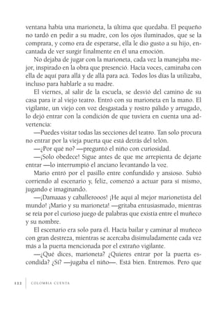 ventana había una marioneta, la última que quedaba. El pequeño
      no tardó en pedir a su madre, con los ojos iluminados, que se la
      comprara, y como era de esperarse, ella le dio gusto a su hijo, en­
      cantada de ver surgir finalmente en él una emoción.
          No dejaba de jugar con la marioneta, cada vez la manejaba me­
      jor, inspirado en la obra que presenció. Hacía voces, caminaba con
      ella de aquí para allá y de allá para acá. Todos los días la utilizaba,
      incluso para hablarle a su madre.
          El viernes, al salir de la escuela, se desvió del camino de su
      casa para ir al viejo teatro. Entró con su marioneta en la mano. El
      vigilante, un viejo con voz desgastada y rostro pálido y arrugado,
      lo dejó entrar con la condición de que tuviera en cuenta una ad­
      vertencia:
          —Puedes visitar todas las secciones del teatro. Tan solo procura
      no entrar por la vieja puerta que está detrás del telón.
          —¿Por qué no? —preguntó el niño con curiosidad.
          —¡Solo obedece! Sigue antes de que me arrepienta de dejarte
      entrar —lo interrumpió el anciano levantando la voz.
          Mario entró por el pasillo entre confundido y ansioso. Subió
      corriendo al escenario y, feliz, comenzó a actuar para sí mismo,
      jugando e imaginando.
          —¡Damaaas y caballerooos! ¡He aquí al mejor marionetista del
      mundo! ¡Mario y su marioneta! —gritaba entusiasmado, mientras
      se reía por el curioso juego de palabras que existía entre el muñeco
      y su nombre.
          El escenario era solo para él. Hacía bailar y caminar al muñeco
      con gran destreza, mientras se acercaba disimuladamente cada vez
      más a la puerta mencionada por el extraño vigilante.
          —¿Qué dices, marioneta? ¿Quieres entrar por la puerta es­
      condida? ¿Sí? —jugaba el niño—. Está bien. Entremos. Pero que


122     c o l o m b i a c u e n ta
 