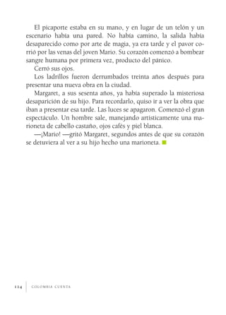 El picaporte estaba en su mano, y en lugar de un telón y un
      escenario había una pared. No había camino, la salida había
      desaparecido como por arte de magia, ya era tarde y el pavor co­
      rrió por las venas del joven Mario. Su corazón comenzó a bombear
      sangre humana por primera vez, producto del pánico.
          Cerró sus ojos.
          Los ladrillos fueron derrumbados treinta años después para
      presentar una nueva obra en la ciudad.
          Margaret, a sus sesenta años, ya había superado la misteriosa
      desaparición de su hijo. Para recordarlo, quiso ir a ver la obra que
      iban a presentar esa tarde. Las luces se apagaron. Comenzó el gran
      espectáculo. Un hombre sale, manejando artísticamente una ma­
      rioneta de cabello castaño, ojos cafés y piel blanca.
          —¡Mario! —gritó Margaret, segundos antes de que su corazón
      se detuviera al ver a su hijo hecho una marioneta.




124     c o l o m b i a c u e n ta
 