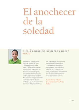 El anochecer
de la
soledad
n i co l á s m au r i c i o r e s t r e p o c a i c e d o
pa s t o


Nací en San Juan de Pasto        que me parecen dignas de ser
un 13 de agosto de 1996.         transformadas en literatura.
Desde pequeño le tomé            Quien lee mi cuento queda
amor a la literatura. Cuando     transportado al mundo de la
escribo suelo enfocarme en       soledad. Esta narración fue
diversos mundos mágicos,         producto de ciertos sentimientos
fantásticos, irracionales y en   que se desencadenaron en la
ciertas ocasiones sin sentido.   antigua casa en la que viví.
Actualmente estoy escribiendo
un libro sobre batallas del      Grado octavo, Colegio
medioevo. En muchos casos me     San Francisco Javier, Pasto,
baso en realidades cotidianas    Nariño




                                                                    127
 