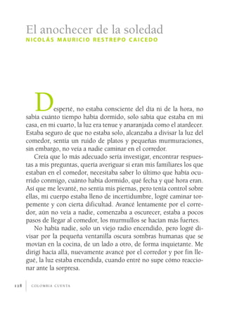 El anochecer de la soledad
      n i co l á s m au r i c i o r e s t r e p o c a i c e d o




         D       esperté, no estaba consciente del día ni de la hora, no
      sabía cuánto tiempo había dormido, solo sabía que estaba en mi
      casa, en mi cuarto, la luz era tenue y anaranjada como el atardecer.
      Estaba seguro de que no estaba solo, alcanzaba a divisar la luz del
      comedor, sentía un ruido de platos y pequeñas murmuraciones,
      sin embargo, no veía a nadie caminar en el corredor.
          Creía que lo más adecuado sería investigar, encontrar respues­
      tas a mis preguntas, quería averiguar si eran mis familiares los que
      estaban en el comedor, necesitaba saber lo último que había ocu­
      rrido conmigo, cuánto había dormido, qué fecha y qué hora eran.
      Así que me levanté, no sentía mis piernas, pero tenía control sobre
      ellas, mi cuerpo estaba lleno de incertidumbre, logré caminar tor­
      pemente y con cierta dificultad. Avancé lentamente por el corre­
      dor, aún no veía a nadie, comenzaba a oscurecer, estaba a pocos
      pasos de llegar al comedor, los murmullos se hacían más fuertes.
          No había nadie, solo un viejo radio encendido, pero logré di­
      visar por la pequeña ventanilla oscura sombras humanas que se
      movían en la cocina, de un lado a otro, de forma inquietante. Me
      dirigí hacía allá, nuevamente avancé por el corredor y por fin lle­
      gué, la luz estaba encendida, cuando entré no supe cómo reaccio­
      nar ante la sorpresa.

128     c o l o m b i a c u e n ta
 