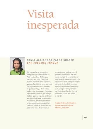 Visita
inesperada

ta n i a a l e j a n d r a pa r r a s u á r e z
san josé del fr agua


Me gusta el arte, oír música,        como los que padece todo el
leer y me apasiona la escritura.     pueblo colombiano, hoy me
Nací en San José del Fragua,         gusta compartir en un entorno
Caquetá, en 1996. Escribí mi         que llene de ideas mi mente y de
cuento inspirada en la violencia,    inspiraciones mi vida para seguir
ya que el ambiente en el que vivía   con esta fusión de letras, con
dio lugar a la escritura de todo     efectos de palabras. Agradezco
lo que sucedía y a darle vida a      a mi colegio y a mi profesora
todas estas situaciones. Este gran   de Castellano, Sandra Patricia
logro es el comienzo de un largo     Palomino, quien me animó
trabajo que me espera: continuar     a escribir.
escribiendo y llevar a cabo todos
mis sueños, entre ellos el de ser
una gran comunicadora social.        Grado décimo, Institución
Después de haber estado en un        Educativa Don Quijote,
ambiente lleno de problemas          Morelia, Caquetá




                                                                         131
 