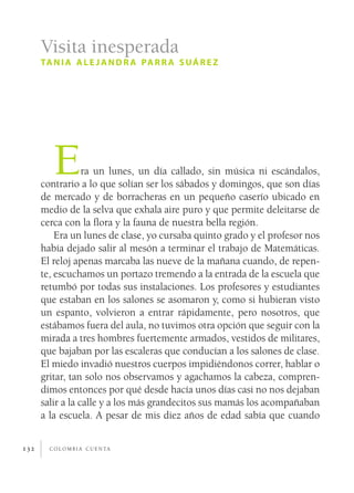Visita inesperada
      ta n i a a l e j a n d r a pa r r a s u á r e z




         E        ra un lunes, un día callado, sin música ni escándalos,
      contrario a lo que solían ser los sábados y domingos, que son días
      de mercado y de borracheras en un pequeño caserío ubicado en
      medio de la selva que exhala aire puro y que permite deleitarse de
      cerca con la flora y la fauna de nuestra bella región.
          Era un lunes de clase, yo cursaba quinto grado y el profesor nos
      había dejado salir al mesón a terminar el trabajo de Matemáticas.
      El reloj apenas marcaba las nueve de la mañana cuando, de repen­
      te, escuchamos un portazo tremendo a la entrada de la escuela que
      retumbó por todas sus instalaciones. Los profesores y estudiantes
      que estaban en los salones se asomaron y, como si hubieran visto
      un espanto, volvieron a entrar rápidamente, pero nosotros, que
      estábamos fuera del aula, no tuvimos otra opción que seguir con la
      mirada a tres hombres fuertemente armados, vestidos de militares,
      que bajaban por las escaleras que conducían a los salones de clase.
      El miedo invadió nuestros cuerpos impidiéndonos correr, hablar o
      gritar, tan solo nos observamos y agachamos la cabeza, compren­
      dimos entonces por qué desde hacía unos días casi no nos dejaban
      salir a la calle y a los más grandecitos sus mamás los acompañaban
      a la escuela. A pesar de mis diez años de edad sabía que cuando


132     c o l o m b i a c u e n ta
 