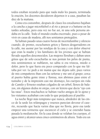 todos estaban rezando para que nada malo les pasara, terminada
      la oración, los docentes decidieron dejarnos ir a casa, pasaban las
      diez de la mañana.
          Como era costumbre, después de clases los estudiantes bajaban
      a la cancha a jugar microfútbol o al río a pescar o a bañarse en las
      tardes soleadas, pero esta vez no fue así, ni una sola persona an­
      daba en la calle. Todo el mundo estaba encerrado, pues a pesar de
      vivir en casas de madera, allí nos sentíamos protegidos.
          Ya habían pasado unas cuatro horas de incertidumbre y silencio
      cuando, de pronto, escuchamos gritos y llantos desgarradores en
      la calle, me asomé por las rendijas de la casa y con dolor observé
      que eran la madre y los familiares de los jóvenes que se habían
      llevado aquellos desconocidos. Las mujeres lloraban y daban unos
      gritos que de solo escucharlas se nos ponían los pelos de punta,
      mis sentimientos se nublaron, no sabía si era tristeza, miedo o
      dolor, pero lo que fuera era poco comparado con lo que me fal­
      taba por ver. Le pedí a mi mamá que me dejara salir, pues varios
      de mis compañeros iban con las señoras y me uní al grupo; cerca
      al puerto había gente triste y llorosa, nos abrimos paso entre el
      tumulto y de la impresión casi me desmayo, los cuerpos sin vida
      de Camilo y Ernesto estaban colgados de un árbol, llenos de bala­
      zos, sin algunos dedos ni orejas, con un letrero que decía “ojo con
      las ratas”. Estos muchachos se habían vuelto amigos de lo ajeno y
      los visitantes acababan con todo lo que perjudicara al pueblo.
          La noche llegó más temprano que nunca, alrededor de las cin­
      co de la tarde los relámpagos y truenos parecían devorar el case­
      río, recuerdo que hacía varios días que no llovía, pero esa tarde
      empezó una tormenta que oscureció el cielo y se extendió hasta
      pasada la medianoche. En la casa donde se velaban los cuerpos, el
      agua entró y alcanzó unos cinco centímetros de altura. Todo era un


134     c o l o m b i a c u e n ta
 