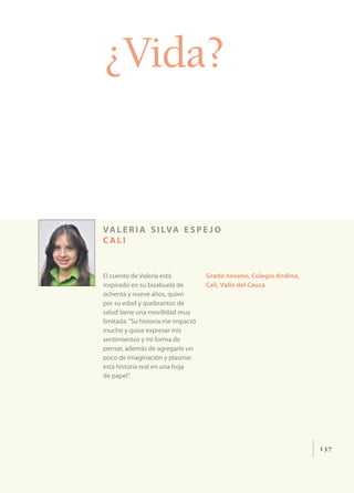 ¿Vida?


va l e r i a s i lva e s p e j o
cali


El cuento de Valeria está           Grado noveno, Colegio Andino,
inspirado en su bisabuela de        Cali, Valle del Cauca
ochenta y nueve años, quien
por su edad y quebrantos de
salud tiene una movilidad muy
limitada. “Su historia me impactó
mucho y quise expresar mis
sentimientos y mi forma de
pensar, además de agregarle un
poco de imaginación y plasmar
esta historia real en una hoja
de papel”.




                                                                    137
 