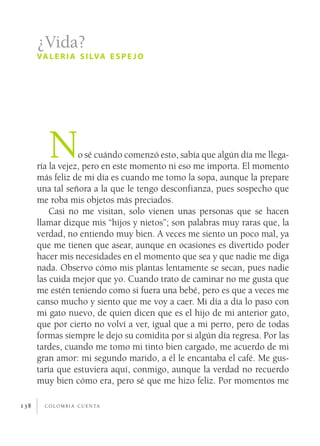 ¿Vida?
      va l e r i a s i lva e s p e j o




         N        o sé cuándo comenzó esto, sabía que algún día me llega­
      ría la vejez, pero en este momento ni eso me importa. El momento
      más feliz de mi día es cuando me tomo la sopa, aunque la prepare
      una tal señora a la que le tengo desconfianza, pues sospecho que
      me roba mis objetos más preciados.
          Casi no me visitan, solo vienen unas personas que se hacen
      llamar dizque mis “hijos y nietos”; son palabras muy raras que, la
      verdad, no entiendo muy bien. A veces me siento un poco mal, ya
      que me tienen que asear, aunque en ocasiones es divertido poder
      hacer mis necesidades en el momento que sea y que nadie me diga
      nada. Observo cómo mis plantas lentamente se secan, pues nadie
      las cuida mejor que yo. Cuando trato de caminar no me gusta que
      me estén teniendo como si fuera una bebé, pero es que a veces me
      canso mucho y siento que me voy a caer. Mi día a día lo paso con
      mi gato nuevo, de quien dicen que es el hijo de mi anterior gato,
      que por cierto no volví a ver, igual que a mi perro, pero de todas
      formas siempre le dejo su comidita por si algún día regresa. Por las
      tardes, cuando me tomo mi tinto bien cargado, me acuerdo de mi
      gran amor: mi segundo marido, a él le encantaba el café. Me gus­
      taría que estuviera aquí, conmigo, aunque la verdad no recuerdo
      muy bien cómo era, pero sé que me hizo feliz. Por momentos me

138     c o l o m b i a c u e n ta
 