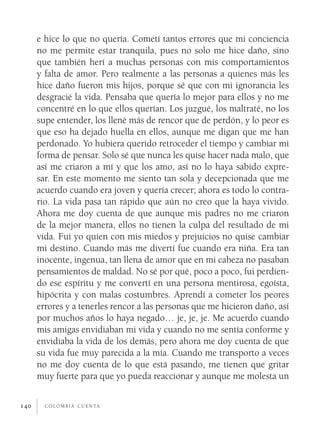 e hice lo que no quería. Cometí tantos errores que mi conciencia
      no me permite estar tranquila, pues no solo me hice daño, sino
      que también herí a muchas personas con mis comportamientos
      y falta de amor. Pero realmente a las personas a quienes más les
      hice daño fueron mis hijos, porque sé que con mi ignorancia les
      desgracié la vida. Pensaba que quería lo mejor para ellos y no me
      concentré en lo que ellos querían. Los juzgué, los maltraté, no los
      supe entender, los llené más de rencor que de perdón, y lo peor es
      que eso ha dejado huella en ellos, aunque me digan que me han
      perdonado. Yo hubiera querido retroceder el tiempo y cambiar mi
      forma de pensar. Solo sé que nunca les quise hacer nada malo, que
      así me criaron a mí y que los amo, así no lo haya sabido expre­
      sar. En este momento me siento tan sola y decepcionada que me
      acuerdo cuando era joven y quería crecer; ahora es todo lo contra­
      rio. La vida pasa tan rápido que aún no creo que la haya vivido.
      Ahora me doy cuenta de que aunque mis padres no me criaron
      de la mejor manera, ellos no tienen la culpa del resultado de mi
      vida. Fui yo quien con mis miedos y prejuicios no quise cambiar
      mi destino. Cuando más me divertí fue cuando era niña. Era tan
      inocente, ingenua, tan llena de amor que en mi cabeza no pasaban
      pensamientos de maldad. No sé por qué, poco a poco, fui perdien­
      do ese espíritu y me convertí en una persona mentirosa, egoísta,
      hipócrita y con malas costumbres. Aprendí a cometer los peores
      errores y a tenerles rencor a las personas que me hicieron daño, así
      por muchos años lo haya negado… je, je, je. Me acuerdo cuando
      mis amigas envidiaban mi vida y cuando no me sentía conforme y
      envidiaba la vida de los demás, pero ahora me doy cuenta de que
      su vida fue muy parecida a la mía. Cuando me transporto a veces
      no me doy cuenta de lo que está pasando, me tienen que gritar
      muy fuerte para que yo pueda reaccionar y aunque me molesta un


140     c o l o m b i a c u e n ta
 