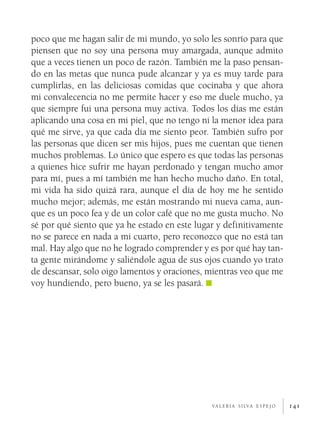poco que me hagan salir de mi mundo, yo solo les sonrío para que
piensen que no soy una persona muy amargada, aunque admito
que a veces tienen un poco de razón. También me la paso pensan­
do en las metas que nunca pude alcanzar y ya es muy tarde para
cumplirlas, en las deliciosas comidas que cocinaba y que ahora
mi convalecencia no me permite hacer y eso me duele mucho, ya
que siempre fui una persona muy activa. Todos los días me están
aplicando una cosa en mi piel, que no tengo ni la menor idea para
qué me sirve, ya que cada día me siento peor. También sufro por
las personas que dicen ser mis hijos, pues me cuentan que tienen
muchos problemas. Lo único que espero es que todas las personas
a quienes hice sufrir me hayan perdonado y tengan mucho amor
para mí, pues a mí también me han hecho mucho daño. En total,
mi vida ha sido quizá rara, aunque el día de hoy me he sentido
mucho mejor; además, me están mostrando mi nueva cama, aun­
que es un poco fea y de un color café que no me gusta mucho. No
sé por qué siento que ya he estado en este lugar y definitivamente
no se parece en nada a mi cuarto, pero reconozco que no está tan
mal. Hay algo que no he logrado comprender y es por qué hay tan­
ta gente mirándome y saliéndole agua de sus ojos cuando yo trato
de descansar, solo oigo lamentos y oraciones, mientras veo que me
voy hundiendo, pero bueno, ya se les pasará.




                                               v a l e r i a s i lv a e s p e j o   141
 