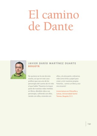El camino
de Dante

J AV I E R D A R Í O M A R T Í N E Z D U A R T E
B O G O TÁ


No quisiera ser la voz de esta     ellos, y la otra parte, cobramos
reseña, así que en este caso       vida como tinta y papel para
preﬁero que sea uno de los         crear y vivir nuestras propias
personajes del cuento de mi vida   historias... somos un libro y eso
el que hable: “Pasamos la mayor    me encanta”.
parte de nuestras vidas metidos
en libros, dándole vida a sus      Licenciatura en Filosofía y
personajes, sufriendo con ellos,   Letras, Universidad Santo
riendo con ellos, viviendo con     Tomas, Bogotá, D. C.




                                                                       145
 