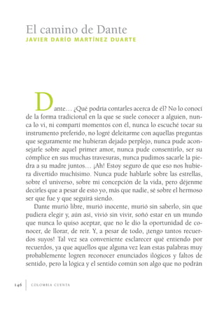 El camino de Dante
      J AV I E R D A R Í O M A R T Í N E Z D U A R T E




         D        ante… ¿Qué podría contarles acerca de él? No lo conocí
      de la forma tradicional en la que se suele conocer a alguien, nun-
      ca lo vi, ni compartí momentos con él, nunca lo escuché tocar su
      instrumento preferido, no logré deleitarme con aquellas preguntas
      que seguramente me hubieran dejado perplejo, nunca pude acon-
      sejarle sobre aquel primer amor, nunca pude consentirlo, ser su
      cómplice en sus muchas travesuras, nunca pudimos sacarle la pie-
      dra a su madre juntos… ¡Ah! Estoy seguro de que eso nos hubie-
      ra divertido muchísimo. Nunca pude hablarle sobre las estrellas,
      sobre el universo, sobre mi concepción de la vida, pero déjenme
      decirles que a pesar de esto yo, más que nadie, sé sobre el hermoso
      ser que fue y que seguirá siendo.
         Dante murió libre, murió inocente, murió sin saberlo, sin que
      pudiera elegir y, aún así, vivió sin vivir, soñó estar en un mundo
      que nunca lo quiso aceptar, que no le dio la oportunidad de co-
      nocer, de llorar, de reír. Y, a pesar de todo, ¡tengo tantos recuer-
      dos suyos! Tal vez sea conveniente esclarecer qué entiendo por
      recuerdos, ya que aquellos que alguna vez lean estas palabras muy
      probablemente logren reconocer enunciados ilógicos y faltos de
      sentido, pero la lógica y el sentido común son algo que no podrán


146     C O L O M B I A C U E N TA
 