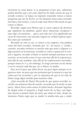encontrar en estas líneas, si se preguntan el por qué, solamente
podría decirles que a mi corta edad me he dado cuenta de que el
sentido común y la lógica no lograrán responder nunca a tantas
preguntas que me he hecho, no me bastarán nunca para entender
mis días y mis noches, y esto lo supe muy bien el día-noche en que
conocí a Aileen.
    Recordar, según esos libritos que se creen capaces de decirnos
qué signiﬁcan las palabras, quiere decir almacenar, recuperar y
traer algo a la memoria… ¿pero, será solo eso? ¿Un signiﬁcado tan
vacío de emociones, tan racional, logrará en verdad explicar aque-
llas cosas que sentimos?
    Recordar no solo es eso, si vamos a sus orígenes, esta palabra
viene del latín recordari, formado por “re”, de nuevo, y “cordis”,
corazón, recordar entonces es mucho más que tener a alguien o a
algo presente en la memoria, recordar es volver a pasar por el cora-
zón a alguien, recordar a Dante es tenerlo siempre presente en mi
corazón, un recuerdo como el suyo está más allá de la experiencia,
más allá de mis sentidos, más allá de las explicaciones racionales,
porque nunca lo vi y, sin embargo, lo tengo presente en mi mente
y en mi corazón cada día que veo a Aileen, su madre.
    Este será el peso que debo llevar, un peso ligero porque ni si-
quiera es mío, un peso que me atormenta por la ausencia y que me
calma por los recuerdos y por la esperanza de que la no-vida de
Dante tenga algún sentido para nuestras vidas…
    ¿Qué recuerdo de Dante? Recuerdo lo que quiero recordar, re-
cuerdo sus primeros días de nacido, recuerdo que la noche en que
nació, Aileen lloró como nunca lo había hecho, derramó lágrimas
de alegría sobre el pequeño y frágil rostro de su hijo, esas lágri-
mas fueron el primer baño de amor que sintió el niño, desde ese
momento Dante supo que su madre lo amaba más que a nadie

                                        J AV I E R D A R Í O M A RT Í N E Z D U A RT E   147
 