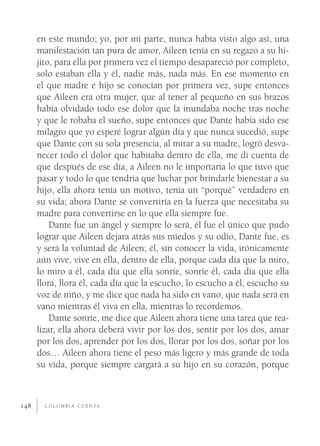 en este mundo; yo, por mi parte, nunca había visto algo así, una
      manifestación tan pura de amor, Aileen tenía en su regazo a su hi-
      jito, para ella por primera vez el tiempo desapareció por completo,
      solo estaban ella y él, nadie más, nada más. En ese momento en
      el que madre e hijo se conocían por primera vez, supe entonces
      que Aileen era otra mujer, que al tener al pequeño en sus brazos
      había olvidado todo ese dolor que la inundaba noche tras noche
      y que le robaba el sueño, supe entonces que Dante había sido ese
      milagro que yo esperé lograr algún día y que nunca sucedió, supe
      que Dante con su sola presencia, al mirar a su madre, logró desva-
      necer todo el dolor que habitaba dentro de ella, me di cuenta de
      que después de ese día, a Aileen no le importaría lo que tuvo que
      pasar y todo lo que tendría que luchar por brindarle bienestar a su
      hijo, ella ahora tenía un motivo, tenía un “porqué” verdadero en
      su vida; ahora Dante se convertiría en la fuerza que necesitaba su
      madre para convertirse en lo que ella siempre fue.
          Dante fue un ángel y siempre lo será, él fue el único que pudo
      lograr que Aileen dejara atrás sus miedos y su odio, Dante fue, es
      y será la voluntad de Aileen; él, sin conocer la vida, irónicamente
      aún vive, vive en ella, dentro de ella, porque cada día que la miro,
      lo miro a él, cada día que ella sonríe, sonríe él, cada día que ella
      llora, llora él, cada día que la escucho, lo escucho a él, escucho su
      voz de niño, y me dice que nada ha sido en vano, que nada será en
      vano mientras él viva en ella, mientras lo recordemos.
          Dante sonríe, me dice que Aileen ahora tiene una tarea que rea-
      lizar, ella ahora deberá vivir por los dos, sentir por los dos, amar
      por los dos, aprender por los dos, llorar por los dos, soñar por los
      dos… Aileen ahora tiene el peso más ligero y más grande de toda
      su vida, porque siempre cargará a su hijo en su corazón, porque



148     C O L O M B I A C U E N TA
 
