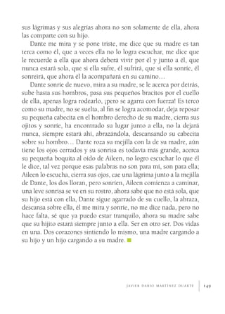 sus lágrimas y sus alegrías ahora no son solamente de ella, ahora
las comparte con su hijo.
    Dante me mira y se pone triste, me dice que su madre es tan
terca como él, que a veces ella no lo logra escuchar, me dice que
le recuerde a ella que ahora deberá vivir por él y junto a él, que
nunca estará sola, que si ella sufre, él sufrirá, que si ella sonríe, él
sonreirá, que ahora él la acompañará en su camino…
    Dante sonríe de nuevo, mira a su madre, se le acerca por detrás,
sube hasta sus hombros, pasa sus pequeños bracitos por el cuello
de ella, apenas logra rodearlo, ¡pero se agarra con fuerza! Es terco
como su madre, no se suelta, al ﬁn se logra acomodar, deja reposar
su pequeña cabecita en el hombro derecho de su madre, cierra sus
ojitos y sonríe, ha encontrado su lugar junto a ella, no la dejará
nunca, siempre estará ahí, abrazándola, descansando su cabecita
sobre su hombro… Dante roza su mejilla con la de su madre, aún
tiene los ojos cerrados y su sonrisa es todavía más grande, acerca
su pequeña boquita al oído de Aileen, no logro escuchar lo que él
le dice, tal vez porque esas palabras no son para mí, son para ella;
Aileen lo escucha, cierra sus ojos, cae una lágrima junto a la mejilla
de Dante, los dos lloran, pero sonríen, Aileen comienza a caminar,
una leve sonrisa se ve en su rostro, ahora sabe que no está sola, que
su hijo está con ella, Dante sigue agarrado de su cuello, la abraza,
descansa sobre ella, él me mira y sonríe, no me dice nada, pero no
hace falta, sé que ya puedo estar tranquilo, ahora su madre sabe
que su hijito estará siempre junto a ella. Ser en otro ser. Dos vidas
en una. Dos corazones sintiendo lo mismo, una madre cargando a
su hijo y un hijo cargando a su madre.




                                          J AV I E R D A R Í O M A RT Í N E Z D U A RT E   149
 