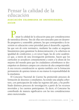 Pensar la calidad de la
educación
a s o c i ac i ó n co lo m b i a n a d e u n i v e r s i da d e s ,
ascun




   P     ensar la calidad de la educación pasa por consideraciones
de naturaleza diversa. Tres de ellas son esenciales para un desarro­
llo progresivo y sostenible: primero, las que corresponden a la in­
versión en educación como prioridad para el desarrollo; segundo,
las que son de corte normativo, mediante las cuales se aseguran
lineamientos para garantizar la democratización y la cobertura en
igualdad de condiciones; y, en tercer lugar, las de corte académi­
co que, a través de una investigación pertinente, hacen que los
currículos se actualicen constantemente y estén a la altura de los
mejores del mundo para que los ciudadanos colombianos se des­
empeñen en distintos campos con criterios de alta competitividad.
A esta tercera consideración se apunta también con la formación
permanente de quienes tienen en sus manos la responsabilidad de
la enseñanza.
    El Concurso Nacional de Cuento ha promovido procesos de
formación de docentes y estudiantes, ha tenido una amplia cober­
tura, con participación de todas las regiones del país, y ha posibi­
litado distintos procesos de investigación a partir de los recursos
invertidos y los cuentos participantes. Es decir, el Concurso ha
contribuido de manera significativa con las tres consideraciones
antes mencionadas.

                         asociación colombiana de universidades, ascun   15
 