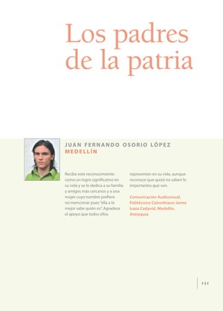 Los padres
de la patria

J UA N F E R N A N D O O S O R I O LÓ P E Z
MEDELLÍN


Recibe este reconocimiento            representan en su vida, aunque
como un logro signiﬁcativo en         reconoce que quizá no saben lo
su vida y se lo dedica a su familia   importantes que son.
y amigos más cercanos y a una
mujer cuyo nombre preﬁere             Comunicación Audiovisual,
no mencionar pues “ella a lo          Politécnico Colombiano Jaime
mejor sabe quién es”. Agradece        Isaza Cadavid, Medellín,
el apoyo que todos ellos              Antioquia




                                                                       151
 