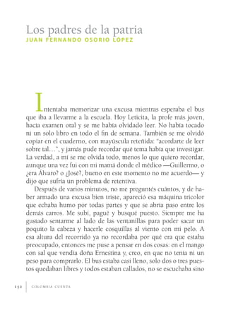 Los padres de la patria
      J UA N F E R N A N D O O S O R I O LÓ P E Z




         I   ntentaba memorizar una excusa mientras esperaba el bus
      que iba a llevarme a la escuela. Hoy Leticita, la profe más joven,
      hacía examen oral y se me había olvidado leer. No había tocado
      ni un solo libro en todo el ﬁn de semana. También se me olvidó
      copiar en el cuaderno, con mayúscula reteñida: “acordarte de leer
      sobre tal…”, y jamás pude recordar qué tema había que investigar.
      La verdad, a mí se me olvida todo, menos lo que quiero recordar,
      aunque una vez fui con mi mamá donde el médico —Guillermo, o
      ¿era Álvaro? o ¿José?, bueno en este momento no me acuerdo— y
      dijo que sufría un problema de retentiva.
         Después de varios minutos, no me preguntés cuántos, y de ha-
      ber armado una excusa bien triste, apareció esa máquina tricolor
      que echaba humo por todas partes y que se abría paso entre los
      demás carros. Me subí, pagué y busqué puesto. Siempre me ha
      gustado sentarme al lado de las ventanillas para poder sacar un
      poquito la cabeza y hacerle cosquillas al viento con mi pelo. A
      esa altura del recorrido ya no recordaba por qué era que estaba
      preocupado, entonces me puse a pensar en dos cosas: en el mango
      con sal que vendía doña Ernestina y, creo, en que no tenía ni un
      peso para comprarlo. El bus estaba casi lleno, solo dos o tres pues-
      tos quedaban libres y todos estaban callados, no se escuchaba sino

152     C O L O M B I A C U E N TA
 