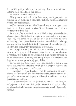 lo podrido y viejo del carro, sin embargo, hubo un movimiento
extraño y a alguien le dio por hablar.
    —Señoras, señores, buen día.
    Miré y era un señor de pelo churrusco y un bigote como de
brocha. De un momento a otro, ¡zas!, metió su mano a la chaqueta
y sacó una pistola negra.
    —Esto es un atraco, les pido el favor de que me entreguen cada
uno de ustedes sus pertenencias. Si no obedecen, me veo en la
obligación de matarlos.
    Su voz era fuerte, como la de los soldados. Dejó a todo el mun-
do en silencio. Nadie hacía ni siquiera un murmullo, pero apenas
dijo esto, otro señor sentado al lado mío, un tipo lleno de barros
en la cara y unos huecos de cicatrices que tenían la forma del mapa
que nos mostró la profe Leticita del estado de Illinois, allá en Esta-
dos Unidos, se levantó y le respondió a “Brochas”.
    —Le ruego a usted y a todos los aquí presentes que me discul-
pen. Yo fui el primero de los dos en montarse al bus y me disponía
a robarles, pero usted no ha esperado el lugar menos transitado y
se ha adelantado. Le pido que se baje y busque otra empresa, que
la gente va a entregarme sus joyas y billeteras.
    Su voz era más lenta, pero lucía muy enojado y, siempre que
decía algo, señalaba a Brochas con su pistola, después nos señalaba
a nosotros y luego otra vez a Brochas.
    —Caballero —refutó Brochas—, yo de aquí no me bajo sin el
dinero. Si fuese usted una persona inteligente, entendería sin ma-
yor esfuerzo que quien ha ganado el beneﬁcio del atraco es quien
precisamente lo inició.
    —No sea irrespetuoso —respondió “Cicatriz”—. Además, us-
ted, que se dedica a este oﬁcio, sabe tanto como yo que el trabajo
empieza desde el momento en que nos montamos al vehículo, bá-
jese ¡ya!

                                          JUAN FERNANDO OSORIO LÓPEZ     153
 