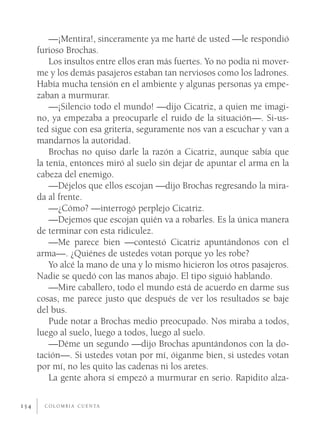—¡Mentira!, sinceramente ya me harté de usted —le respondió
      furioso Brochas.
          Los insultos entre ellos eran más fuertes. Yo no podía ni mover-
      me y los demás pasajeros estaban tan nerviosos como los ladrones.
      Había mucha tensión en el ambiente y algunas personas ya empe-
      zaban a murmurar.
          —¡Silencio todo el mundo! —dijo Cicatriz, a quien me imagi-
      no, ya empezaba a preocuparle el ruido de la situación—. Si-us-
      ted sigue con esa gritería, seguramente nos van a escuchar y van a
      mandarnos la autoridad.
          Brochas no quiso darle la razón a Cicatriz, aunque sabía que
      la tenía, entonces miró al suelo sin dejar de apuntar el arma en la
      cabeza del enemigo.
          —Déjelos que ellos escojan —dijo Brochas regresando la mira-
      da al frente.
          —¿Cómo? —interrogó perplejo Cicatriz.
          —Dejemos que escojan quién va a robarles. Es la única manera
      de terminar con esta ridiculez.
          —Me parece bien —contestó Cicatriz apuntándonos con el
      arma—. ¿Quiénes de ustedes votan porque yo les robe?
          Yo alcé la mano de una y lo mismo hicieron los otros pasajeros.
      Nadie se quedó con las manos abajo. El tipo siguió hablando.
          —Mire caballero, todo el mundo está de acuerdo en darme sus
      cosas, me parece justo que después de ver los resultados se baje
      del bus.
          Pude notar a Brochas medio preocupado. Nos miraba a todos,
      luego al suelo, luego a todos, luego al suelo.
          —Déme un segundo —dijo Brochas apuntándonos con la do-
      tación—. Si ustedes votan por mí, óiganme bien, si ustedes votan
      por mí, no les quito las cadenas ni los aretes.
          La gente ahora sí empezó a murmurar en serio. Rapidito alza-

154     C O L O M B I A C U E N TA
 
