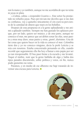 ron la mano y yo también, aunque no me acordaba de que no tenía
ni joyas ni plata.
    —Calma, calma —respondió Cicatriz—. Este señor ha prome-
tido no robarles joyas. Pues per-mí-tan-me decirles que si me dan
su conﬁanza, voy a quitarles únicamente el cin-cuen-ta-por-cien-
to de la cantidad de dinero que traen en los bolsillos.
    Después de esta propuesta oí a la gente aplaudiendo y me ani-
mé a aplaudir también. Siempre me han gustado los aplausos por-
que, por un lado, quiero ser músico, y de otra parte, aunque no
conozco el mar, me parece que así deben sonar las olas, unas pasi-
to y otras muy duro, unas pasito y otras, ¡pum!, durísimo. Una de
las cosas que quiero hacer en la vida es conocer el mar. Colombia
tiene dos y yo no conozco ninguno, decía la profe Leticita y se
reía con nosotros. Estaba concentrado pensando en ella, cuando
recordé que seguramente ella iba hoy a llamar a mis papás por ser
yo tan irresponsable. El bus pasó frente a la escuela y me levanté.
Toqué el timbre, noté que la gente hablaba de algo y había dos
tipos parados discutiendo, sobre política y votos, en ﬁn, nunca
pudo gustarme ese tema.
    Paramos, y en medio de ese alboroto me bajé tratando de in-
ventar una excusa para Leticita.




                                        JUAN FERNANDO OSORIO LÓPEZ    155
 