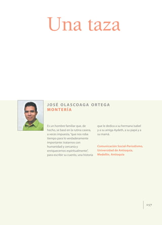 Una taza


JOSÉ OL ASCOAGA ORTEGA
MONTERÍA


Es un hombre familiar que, de           que le dedica a su hermana Isabel
hecho, se basó en la rutina casera,     y a su amiga Aydeth, a su papá y a
a veces impuesta, “que nos roba         su mamá.
tiempo para lo verdaderamente
importante: tratarnos con
humanidad y cercanía y                  Comunicación Social-Periodismo,
enriquecernos espiritualmente”,         Universidad de Antioquia,
para escribir su cuento, una historia   Medellín, Antioquia




                                                                             157
 