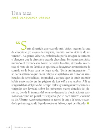 Una taza
      JOSÉ OLASCOAGA ORTEGA




         “S          ería divertido que cuando mis labios tocaran la taza
      de chocolate, yo cayera desmayado, muerto, como víctima de un
      veneno”. Así pensó Alberto, embelesado por la imagen de sutileza
      y blancura que le ofrecía su taza de chocolate. Permanecía estático
      mirando el redondeado borde de todos los días, detenido, mien-
      tras el resto de su familia se apuraba a desayunar atrancándose la
      comida en la boca para no llegar tarde. “Sería tan interesante…”,
      se decía al tiempo que en su cabeza se agitaban esas historias arre-
      batadas de sensualidad, intimidad y astucia que la tarde anterior
      había encontrado en las páginas de Las mil y una noches. Allí se
      resguardaban del paso del tiempo dulces y amargas intoxicaciones,
      viajando con levedad sobre los inmensos mares dorados del de-
      sierto, donde la trampa del veneno despertaba alucinaciones apa-
      sionadas como un puñal. “¡Despierta! ¡Se te hace tarde!”, exclamó
      su tío Alberto. Automáticamente se acercó la taza a la boca, y cuan-
      do la primera gota de líquido rozó sus labios, cayó petriﬁcado.




158     C O L O M B I A C U E N TA
 