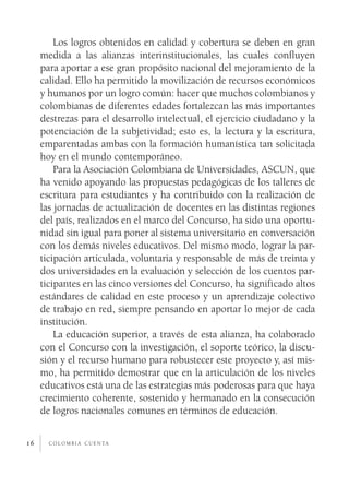 Los logros obtenidos en calidad y cobertura se deben en gran
     medida a las alianzas interinstitucionales, las cuales confluyen
     para aportar a ese gran propósito nacional del mejoramiento de la
     calidad. Ello ha permitido la movilización de recursos económicos
     y humanos por un logro común: hacer que muchos colombianos y
     colombianas de diferentes edades fortalezcan las más importantes
     destrezas para el desarrollo intelectual, el ejercicio ciudadano y la
     potenciación de la subjetividad; esto es, la lectura y la escritura,
     emparentadas ambas con la formación humanística tan solicitada
     hoy en el mundo contemporáneo.
         Para la Asociación Colombiana de Universidades, ASCUN, que
     ha venido apoyando las propuestas pedagógicas de los talleres de
     escritura para estudiantes y ha contribuido con la realización de
     las jornadas de actualización de docentes en las distintas regiones
     del país, realizados en el marco del Concurso, ha sido una oportu­
     nidad sin igual para poner al sistema universitario en conversación
     con los demás niveles educativos. Del mismo modo, lograr la par­
     ticipación articulada, voluntaria y responsable de más de treinta y
     dos universidades en la evaluación y selección de los cuentos par­
     ticipantes en las cinco versiones del Concurso, ha significado altos
     estándares de calidad en este proceso y un aprendizaje colectivo
     de trabajo en red, siempre pensando en aportar lo mejor de cada
     institución.
         La educación superior, a través de esta alianza, ha colaborado
     con el Concurso con la investigación, el soporte teórico, la discu­
     sión y el recurso humano para robustecer este proyecto y, así mis­
     mo, ha permitido demostrar que en la articulación de los niveles
     educativos está una de las estrategias más poderosas para que haya
     crecimiento coherente, sostenido y hermanado en la consecución
     de logros nacionales comunes en términos de educación.


16     c o l o m b i a c u e n ta
 