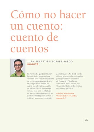 Cómo no hacer
un cuento:
cuento de
cuentos
  J U A N S E B A S T I Á N T O R R E S PA R D O
  B O G O TÁ


  No hay mucho qué decir. Nací en        por la televisión. No decidí escribir
  la típica clínica bogotana hace        ni hacer un cuento, fue un impulso
  veintitrés años y de ahí en adelante   para apartarme de los ensayos
  no he hecho nada extraordinario.       de Economía y Filosofía que
  Un colegio mixto normal, un            suelo hacer. Ahora estudio en la
  cuarto con televisión por cable,       Universidad de los Andes y no hay
  un estudio con Encarta, ﬁnes de        mucho más que decir.
  semana en la casa, en Villa Luz o
  en Madrid —Cundinamarca—, un           Facultad de Economía,
  gusto moderado por los cómics, la      Universidad de los Andes,
  música, y uno menos moderado           Bogotá, D.C.




                                                                                 161
 