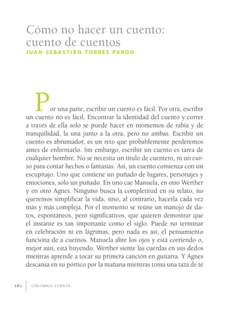 Cómo no hacer un cuento:
      cuento de cuentos
      J U A N S E B A S T I Á N T O R R E S PA R D O




         P     or una parte, escribir un cuento es fácil. Por otra, escribir
      un cuento no es fácil. Encontrar la identidad del cuento y correr
      a través de ella solo se puede hacer en momentos de rabia y de
      tranquilidad, la una junto a la otra, pero no ambas. Escribir un
      cuento es abrumador, es un reto que probablemente perderemos
      antes de enfrentarlo. Sin embargo, escribir un cuento es tarea de
      cualquier hombre. No se necesita un título de cuentero, ni un cur-
      so para contar hechos o fantasías. Así, un cuento comienza con un
      escupitajo. Uno que contiene un puñado de lugares, personajes y
      emociones, solo un puñado. En uno cae Manuela, en otro Werther
      y en otro Agnes. Ninguno busca la completitud en su relato, no
      queremos simpliﬁcar la vida, sino, al contrario, hacerla cada vez
      más y más compleja. Por el momento se reúne un manojo de da-
      tos, espontáneos, pero signiﬁcativos, que quieren demostrar que
      el instante es tan importante como el siglo. Puede no terminar
      en celebración ni en lágrimas, pero nada es así, el pensamiento
      funciona de a cuentos. Manuela abre los ojos y está corriendo o,
      mejor aún, está huyendo. Werther siente las cuerdas en sus dedos
      mientras aprende a tocar su primera canción en guitarra. Y Agnes
      descansa en su pórtico por la mañana mientras toma una taza de té


162     C O L O M B I A C U E N TA
 