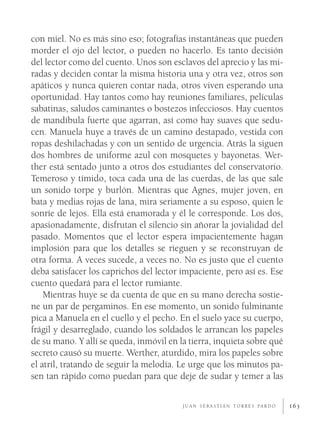 con miel. No es más sino eso; fotografías instantáneas que pueden
morder el ojo del lector, o pueden no hacerlo. Es tanto decisión
del lector como del cuento. Unos son esclavos del aprecio y las mi-
radas y deciden contar la misma historia una y otra vez, otros son
apáticos y nunca quieren contar nada, otros viven esperando una
oportunidad. Hay tantos como hay reuniones familiares, películas
sabatinas, saludos caminantes o bostezos infecciosos. Hay cuentos
de mandíbula fuerte que agarran, así como hay suaves que sedu-
cen. Manuela huye a través de un camino destapado, vestida con
ropas deshilachadas y con un sentido de urgencia. Atrás la siguen
dos hombres de uniforme azul con mosquetes y bayonetas. Wer-
ther está sentado junto a otros dos estudiantes del conservatorio.
Temeroso y tímido, toca cada una de las cuerdas, de las que sale
un sonido torpe y burlón. Mientras que Agnes, mujer joven, en
bata y medias rojas de lana, mira seriamente a su esposo, quien le
sonríe de lejos. Ella está enamorada y él le corresponde. Los dos,
apasionadamente, disfrutan el silencio sin añorar la jovialidad del
pasado. Momentos que el lector espera impacientemente hagan
implosión para que los detalles se rieguen y se reconstruyan de
otra forma. A veces sucede, a veces no. No es justo que el cuento
deba satisfacer los caprichos del lector impaciente, pero así es. Ese
cuento quedará para el lector rumiante.
    Mientras huye se da cuenta de que en su mano derecha sostie-
ne un par de pergaminos. En ese momento, un sonido fulminante
pica a Manuela en el cuello y el pecho. En el suelo yace su cuerpo,
frágil y desarreglado, cuando los soldados le arrancan los papeles
de su mano. Y allí se queda, inmóvil en la tierra, inquieta sobre qué
secreto causó su muerte. Werther, aturdido, mira los papeles sobre
el atril, tratando de seguir la melodía. Le urge que los minutos pa-
sen tan rápido como puedan para que deje de sudar y temer a las

                                         J U A N S E B A S T I Á N T O R R E S PA R D O   163
 