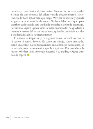 miradas y comentarios del instructor. Finalmente, ve a su madre
      a través de una ventana del salón, vestida decorosamente. Mien-
      tras ella le hace señas para que salga, Werther se excusa y guarda
      su guitarra en el estuche de cuero. No hace falta decir que, para
      Werther, cada sábado será un día de ansiedad y dolor de estómago.
      Por último, Agnes, quien vimos estaba enamorada, ha quedado a
      oscuras a manos del lector impaciente, quien ha preferido atender
      a los llamados de su hermano menor.
          El cuento es imparcial y en algunos casos, inconcluso. No es
      ni pasivo ni activo. Solo es. Es como un paisaje, como una tarde,
      como un acorde. No se busca ni nos encuentra. Es polivalente. Es
      la medida justa en momentos que la requieran. Por eso Manuela
      murió, Werther vivió tanto que necesitó a su madre, y Agnes que-
      dó a la espera.




164     C O L O M B I A C U E N TA
 