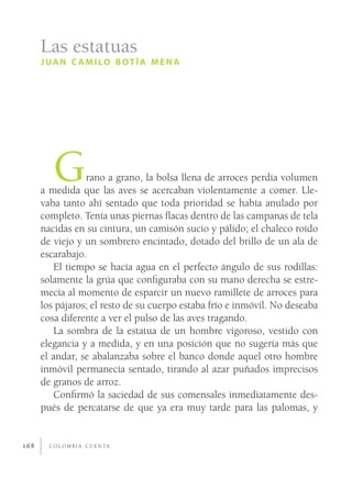 Las estatuas
      J UA N C A M I LO B OT Í A M E N A




         G       rano a grano, la bolsa llena de arroces perdía volumen
      a medida que las aves se acercaban violentamente a comer. Lle-
      vaba tanto ahí sentado que toda prioridad se había anulado por
      completo. Tenía unas piernas ﬂacas dentro de las campanas de tela
      nacidas en su cintura, un camisón sucio y pálido; el chaleco roído
      de viejo y un sombrero encintado, dotado del brillo de un ala de
      escarabajo.
         El tiempo se hacía agua en el perfecto ángulo de sus rodillas:
      solamente la grúa que conﬁguraba con su mano derecha se estre-
      mecía al momento de esparcir un nuevo ramillete de arroces para
      los pájaros; el resto de su cuerpo estaba frío e inmóvil. No deseaba
      cosa diferente a ver el pulso de las aves tragando.
         La sombra de la estatua de un hombre vigoroso, vestido con
      elegancia y a medida, y en una posición que no sugería más que
      el andar, se abalanzaba sobre el banco donde aquel otro hombre
      inmóvil permanecía sentado, tirando al azar puñados imprecisos
      de granos de arroz.
         Conﬁrmó la saciedad de sus comensales inmediatamente des-
      pués de percatarse de que ya era muy tarde para las palomas, y


168     C O L O M B I A C U E N TA
 