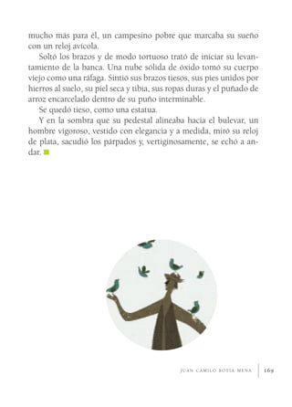 mucho más para él, un campesino pobre que marcaba su sueño
con un reloj avícola.
   Soltó los brazos y de modo tortuoso trató de iniciar su levan-
tamiento de la banca. Una nube sólida de óxido tomó su cuerpo
viejo como una ráfaga. Sintió sus brazos tiesos, sus pies unidos por
hierros al suelo, su piel seca y tibia, sus ropas duras y el puñado de
arroz encarcelado dentro de su puño interminable.
   Se quedó tieso, como una estatua.
   Y en la sombra que su pedestal alineaba hacia el bulevar, un
hombre vigoroso, vestido con elegancia y a medida, miró su reloj
de plata, sacudió los párpados y, vertiginosamente, se echó a an-
dar.




                                              JUAN CAMILO BOTÍA MENA     169
 