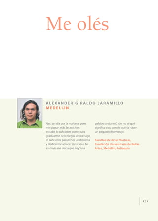 Me olés


A L E XA N D E R G I R A L D O J A R A M I L LO
MEDELLÍN


Nací un día por la mañana, pero      palabra andante”, aún no sé qué
me gustan más las noches;            signiﬁca eso, pero le quería hacer
estudié lo suﬁciente como para       un pequeño homenaje.
graduarme del colegio, ahora hago
lo suﬁciente para tener un diploma   Facultad de Artes Plásticas,
y dedicarme a hacer mis cosas. Mi    Fundación Universitaria de Bellas
ex novia me decía que soy “una       Artes, Medellín, Antioquia




                                                                          171
 