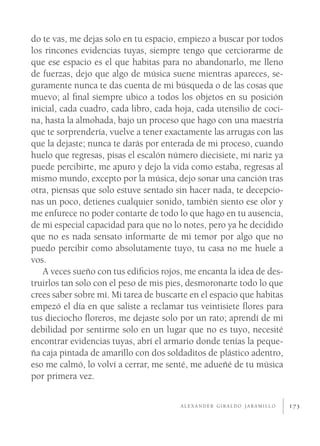 do te vas, me dejas solo en tu espacio, empiezo a buscar por todos
los rincones evidencias tuyas, siempre tengo que cerciorarme de
que ese espacio es el que habitas para no abandonarlo, me lleno
de fuerzas, dejo que algo de música suene mientras apareces, se-
guramente nunca te das cuenta de mi búsqueda o de las cosas que
muevo; al ﬁnal siempre ubico a todos los objetos en su posición
inicial, cada cuadro, cada libro, cada hoja, cada utensilio de coci-
na, hasta la almohada, bajo un proceso que hago con una maestría
que te sorprendería, vuelve a tener exactamente las arrugas con las
que la dejaste; nunca te darás por enterada de mi proceso, cuando
huelo que regresas, pisas el escalón número diecisiete, mi nariz ya
puede percibirte, me apuro y dejo la vida como estaba, regresas al
mismo mundo, excepto por la música, dejo sonar una canción tras
otra, piensas que solo estuve sentado sin hacer nada, te decepcio-
nas un poco, detienes cualquier sonido, también siento ese olor y
me enfurece no poder contarte de todo lo que hago en tu ausencia,
de mi especial capacidad para que no lo notes, pero ya he decidido
que no es nada sensato informarte de mi temor por algo que no
puedo percibir como absolutamente tuyo, tu casa no me huele a
vos.
   A veces sueño con tus ediﬁcios rojos, me encanta la idea de des-
truirlos tan solo con el peso de mis pies, desmoronarte todo lo que
crees saber sobre mí. Mi tarea de buscarte en el espacio que habitas
empezó el día en que saliste a reclamar tus veintisiete ﬂores para
tus dieciocho ﬂoreros, me dejaste solo por un rato; aprendí de mi
debilidad por sentirme solo en un lugar que no es tuyo, necesité
encontrar evidencias tuyas, abrí el armario donde tenías la peque-
ña caja pintada de amarillo con dos soldaditos de plástico adentro,
eso me calmó, lo volví a cerrar, me senté, me adueñé de tu música
por primera vez.

                                        ALEXANDER GIRALDO JARAMILLO    173
 