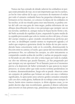 Nunca me has contado de dónde salieron los soldaditos ni por-
      que están pintados de rojo, no es tan importante que me lo cuentes,
      yo los he visto salirse de la caja y cerciorarse de mantener el orden
      por todo el armario cuidando hasta las pequeñas telarañas que se
      formaron en los rincones, yo conozco la danza de los soldados en
      las noches; sé de tus rituales para crear una historia, te podría con-
      tar del café con una gota de tinta negra, podría informarte de tus
      dibujos describiendo los dos o tres personajes que siempre van en
      tus novelas, también sé, aunque nunca lo hayas hecho frente a mí,
      del baile acostada de espaldas al piso, arqueando la parte media de
      tu espalda provocando que solo tu vientre se eleve del piso, el resto
      del cuerpo empieza a girar creando circunferencias perfectas por
      un rato, se desdibujan cuando sientes tu respiración agitada y el
      sudor que empieza a generarse desde los dedos de tus pies ascen-
      diendo hasta concentrarse todo en la coronilla, disminuyendo la
      fricción entre tu camisa y el suelo, que a pesar del movimiento debe
      permanecer frío, no calientas los cuerpos, tu calor únicamente es
      compartido cuando acabas de escribir y sueltas un pequeño suspi-
      ro llevando un aire tibio con olor a tinta negra por toda la ciudad,
      ese olor me informa que puedo llamarte, ¿te has preguntado por
      qué siempre soy tan oportuno? Yo sé llamarte justo en el momento
      previo a la depresión de haber terminado lo que parecía tu mejor
      proyecto, te asusta saber que todo escrito termina perdiéndose en
      sí mismo, desnaturalizándose, luego solo se puede observar como
      un conjunto de palabras que forman un todo con uno o inﬁnitos
      signiﬁcados, lo apreciarán unos señores gordos sentados tomando
      café con olor a mala gloria, hablarán de tu trabajo como siempre lo
      hacen, harán otros cuantos ensayos, te dirán algunas cosas, yo no
      podré decirte algo más reconfortante, ganarás el dinero suﬁciente
      para invertir en más pintura roja, pintaremos algunos muros hasta


174     C O L O M B I A C U E N TA
 